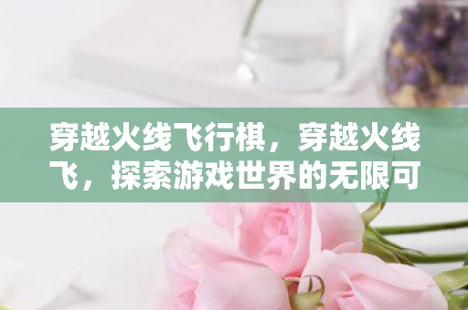 穿越火线飞行棋，穿越火线飞，探索游戏世界的无限可能