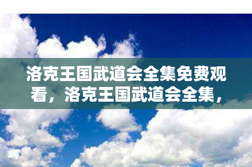 洛克王国武道会全集免费观看,洛克王国武道会全集,探索奇幻王国的武侠之旅 洛克王国武道会全集免费观看,洛克王国武道会全集,探索奇幻王国的武侠之旅