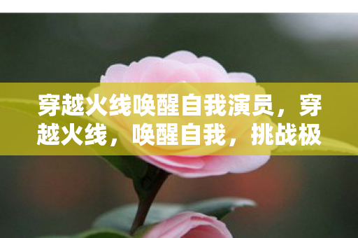 穿越火线唤醒自我演员，穿越火线，唤醒自我，挑战极限