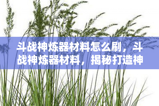 斗战神炼器材料怎么刷,斗战神炼器材料,揭秘打造神器背后的奥秘 斗战神炼器材料怎么刷,斗战神炼器材料,揭秘打造神器背后的奥秘
