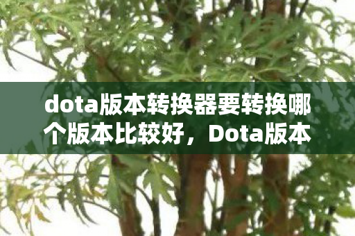 dota版本转换器要转换哪个版本比较好,Dota版本转换,探索游戏历史的变迁与玩家情怀 dota版本转换器要转换哪个版本比较好,Dota版本转换,探索游戏历史的变迁与玩家情怀