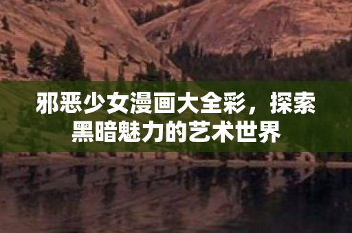 邪恶少女漫画大全彩,探索黑暗魅力的艺术世界 邪恶少女漫画大全彩,探索黑暗魅力的艺术世界
