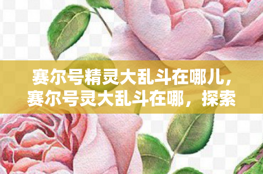 赛尔号精灵大乱斗在哪儿,赛尔号灵大乱斗在哪,探索官方游戏世界的精彩 赛尔号精灵大乱斗在哪儿,赛尔号灵大乱斗在哪,探索官方游戏世界的精彩