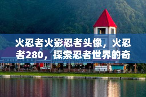 火忍者火影忍者头像,火忍者280,探索忍者世界的奇幻之旅 火忍者火影忍者头像,火忍者280,探索忍者世界的奇幻之旅
