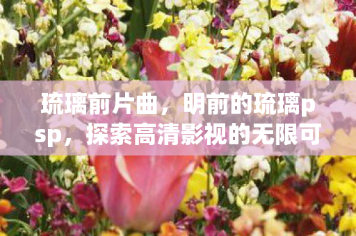 琉璃前片曲,明前的琉璃psp,探索高清影视的无限可能 琉璃前片曲,明前的琉璃psp,探索高清影视的无限可能