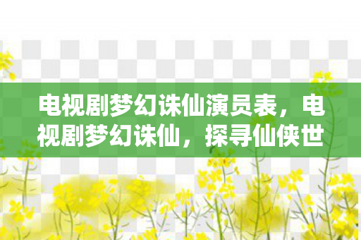 电视剧梦幻诛仙演员表,电视剧梦幻诛仙,探寻仙侠世界的奇幻之旅 电视剧梦幻诛仙演员表,电视剧梦幻诛仙,探寻仙侠世界的奇幻之旅