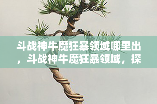 斗战神牛魔狂暴领域哪里出,斗战神牛魔狂暴领域,探索牛魔的极致输出与生存之道 斗战神牛魔狂暴领域哪里出,斗战神牛魔狂暴领域,探索牛魔的极致输出与生存之道