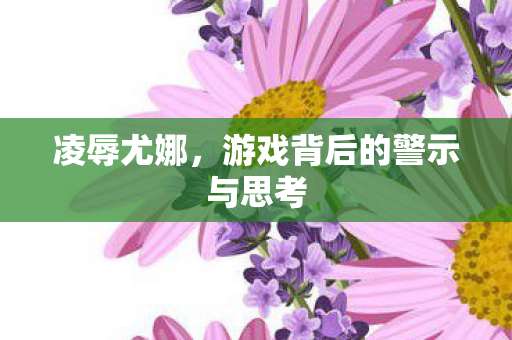 凌辱尤娜,游戏背后的警示与思考 凌辱尤娜,游戏背后的警示与思考