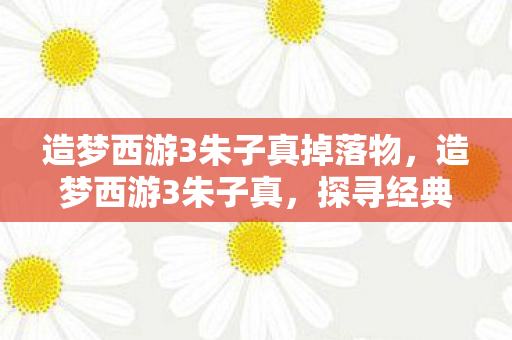 造梦西游3朱子真掉落物,造梦西游3朱子真,探寻经典游戏的魅力与传承 造梦西游3朱子真掉落物,造梦西游3朱子真,探寻经典游戏的魅力与传承