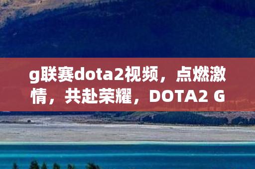 g联赛dota2视频，点燃激情，共赴荣耀，DOTA2 G联赛的魅力与挑战