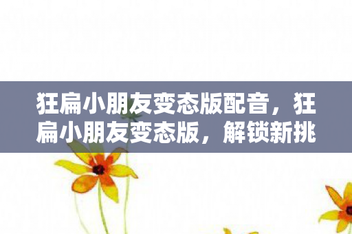 狂扁小朋友变态版配音,狂扁小朋友变态版,解锁新挑战,畅享无限乐趣 狂扁小朋友变态版配音,狂扁小朋友变态版,解锁新挑战,畅享无限乐趣