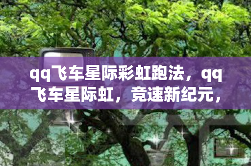 qq飞车星际彩虹跑法,qq飞车星际虹,竞速新纪元,探索无限可能 qq飞车星际彩虹跑法,qq飞车星际虹,竞速新纪元,探索无限可能