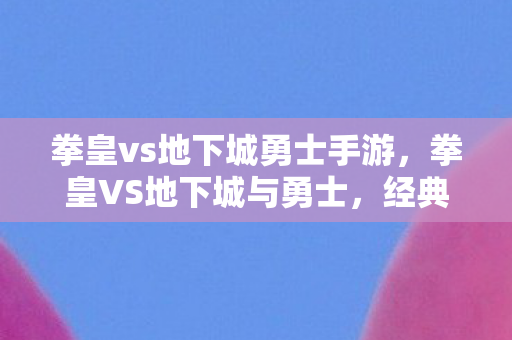 拳皇vs地下城勇士手游,拳皇VS地下城与勇士,经典格斗与冒险的碰撞 拳皇vs地下城勇士手游,拳皇VS地下城与勇士,经典格斗与冒险的碰撞