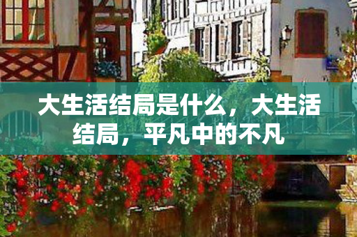 大生活结局是什么,大生活结局,平凡中的不凡 大生活结局是什么,大生活结局,平凡中的不凡