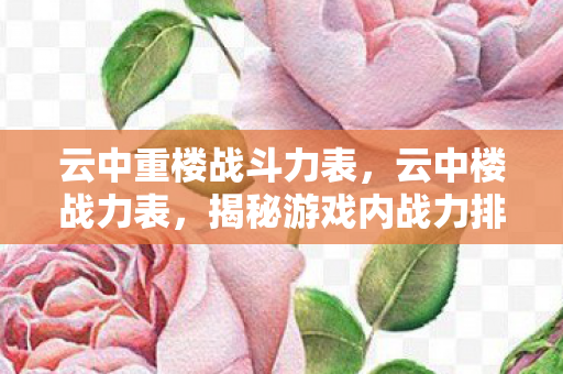 云中重楼战斗力表,云中楼战力表,揭秘游戏内战力排名的奥秘 云中重楼战斗力表,云中楼战力表,揭秘游戏内战力排名的奥秘