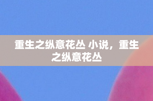 重生之纵意花丛 小说,重生之纵意花丛 重生之纵意花丛 小说,重生之纵意花丛