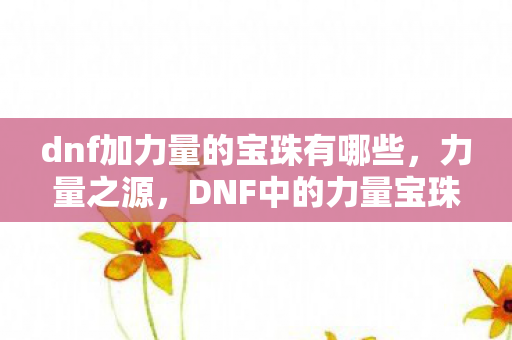 dnf加力量的宝珠有哪些，力量之源，DNF中的力量宝珠解析