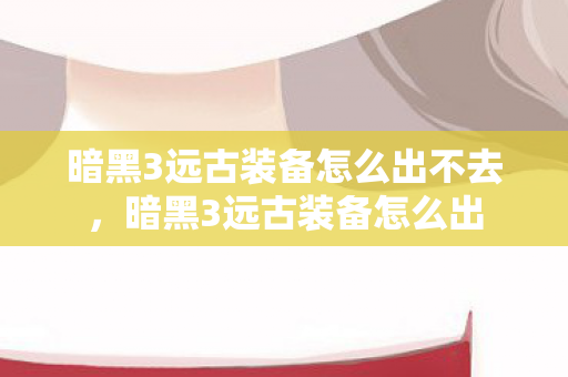 暗黑3远古装备怎么出不去,暗黑3远古装备怎么出 暗黑3远古装备怎么出不去,暗黑3远古装备怎么出