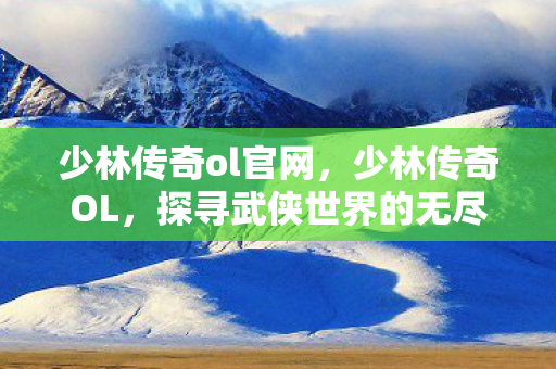 少林传奇ol官网,少林传奇OL,探寻武侠世界的无尽奥秘 少林传奇ol官网,少林传奇OL,探寻武侠世界的无尽奥秘