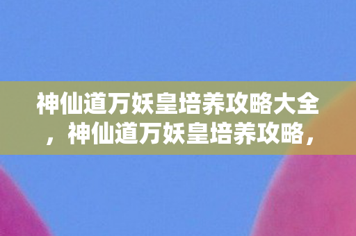 神仙道万妖皇培养攻略大全,神仙道万妖皇培养攻略,打造最强妖皇的秘诀 神仙道万妖皇培养攻略大全,神仙道万妖皇培养攻略,打造最强妖皇的秘诀