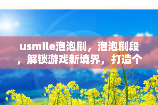 usmile泡泡刷,泡泡刷段,解锁游戏新境界,打造个性化游戏体验 usmile泡泡刷,泡泡刷段,解锁游戏新境界,打造个性化游戏体验