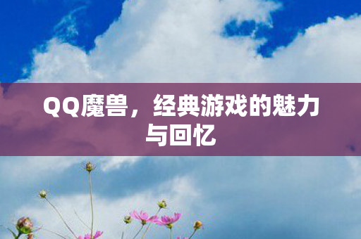 QQ魔兽,经典游戏的魅力与回忆 QQ魔兽,经典游戏的魅力与回忆