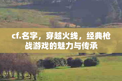 cf.名字，穿越火线，经典枪战游戏的魅力与传承