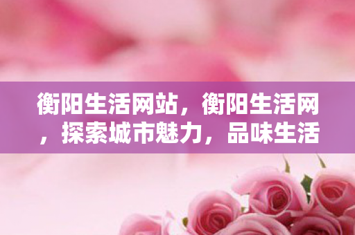衡阳生活网站,衡阳生活网,探索城市魅力,品味生活百态 衡阳生活网站,衡阳生活网,探索城市魅力,品味生活百态