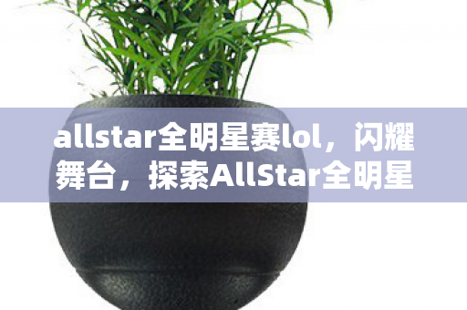 allstar全明星赛lol,闪耀舞台,探索AllStar全明星赛的无限魅力 allstar全明星赛lol,闪耀舞台,探索AllStar全明星赛的无限魅力