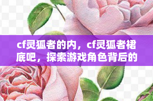 cf灵狐者的内,cf灵狐者裙底吧,探索游戏角色背后的故事 cf灵狐者的内,cf灵狐者裙底吧,探索游戏角色背后的故事