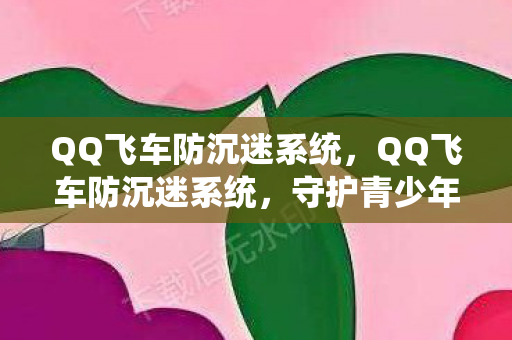 QQ飞车防沉迷系统，QQ飞车防沉迷系统，守护青少年健康成长的数字防线