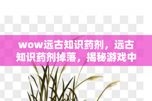 wow远古知识药剂,远古知识药剂掉落,揭秘游戏中的神秘宝藏 wow远古知识药剂,远古知识药剂掉落,揭秘游戏中的神秘宝藏