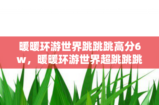暖暖环游世界跳跳跳高分6w,暖暖环游世界超跳跳跳,探索未知世界的奇妙之旅 暖暖环游世界跳跳跳高分6w,暖暖环游世界超跳跳跳,探索未知世界的奇妙之旅