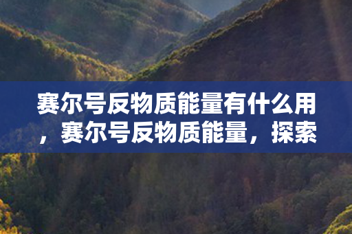 赛尔号反物质能量有什么用,赛尔号反物质能量,探索宇宙深处的神秘力量 赛尔号反物质能量有什么用,赛尔号反物质能量,探索宇宙深处的神秘力量