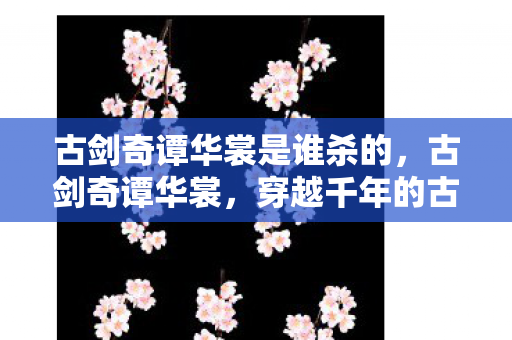 古剑奇谭华裳是谁杀的,古剑奇谭华裳,穿越千年的古典美 古剑奇谭华裳是谁杀的,古剑奇谭华裳,穿越千年的古典美