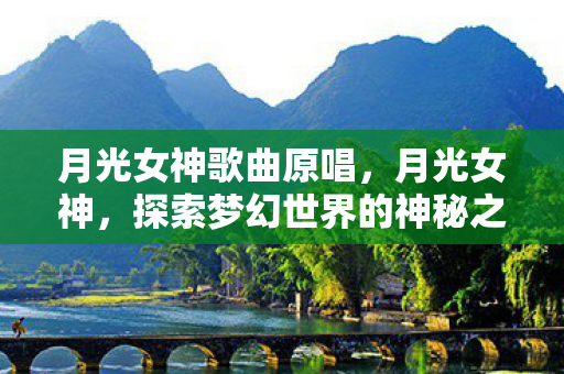 月光女神歌曲原唱,月光女神,探索梦幻世界的神秘之旅 月光女神歌曲原唱,月光女神,探索梦幻世界的神秘之旅