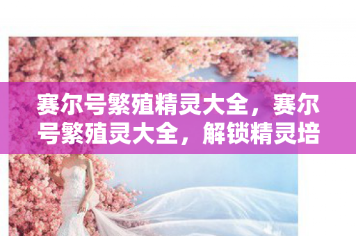 赛尔号繁殖精灵大全,赛尔号繁殖灵大全,解锁精灵培育的奥秘 赛尔号繁殖精灵大全,赛尔号繁殖灵大全,解锁精灵培育的奥秘