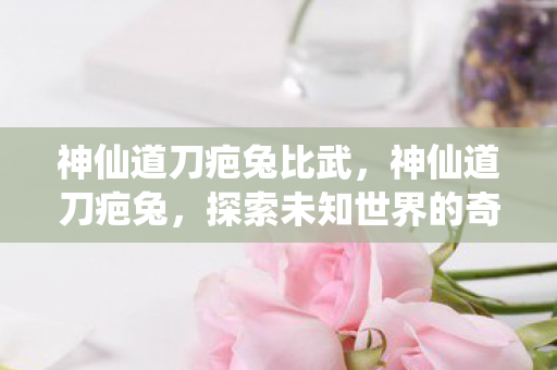 神仙道刀疤兔比武,神仙道刀疤兔,探索未知世界的奇妙旅程 神仙道刀疤兔比武,神仙道刀疤兔,探索未知世界的奇妙旅程