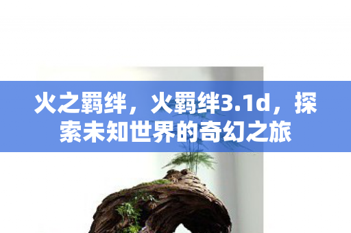 火之羁绊,火羁绊3.1d,探索未知世界的奇幻之旅 火之羁绊,火羁绊3.1d,探索未知世界的奇幻之旅