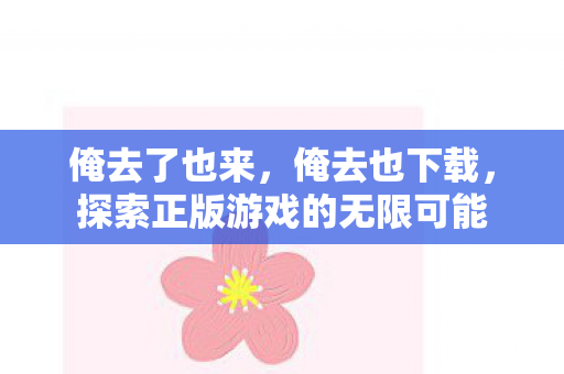 俺去了也来,俺去也下载,探索正版游戏的无限可能 俺去了也来,俺去也下载,探索正版游戏的无限可能