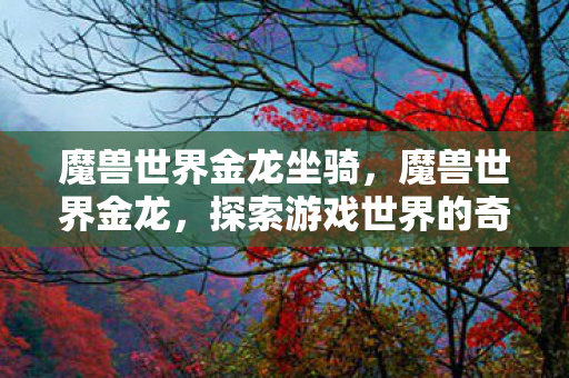 魔兽世界金龙坐骑,魔兽世界金龙,探索游戏世界的奇幻之旅 魔兽世界金龙坐骑,魔兽世界金龙,探索游戏世界的奇幻之旅