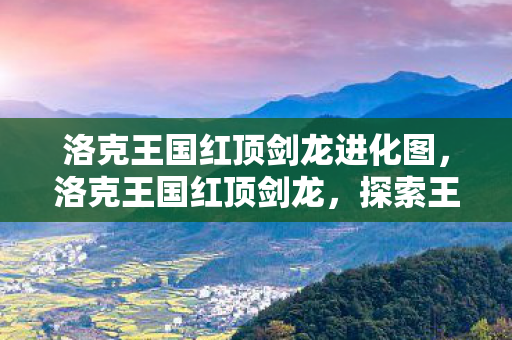 洛克王国红顶剑龙进化图,洛克王国红顶剑龙,探索王国中的神秘生物 洛克王国红顶剑龙进化图,洛克王国红顶剑龙,探索王国中的神秘生物