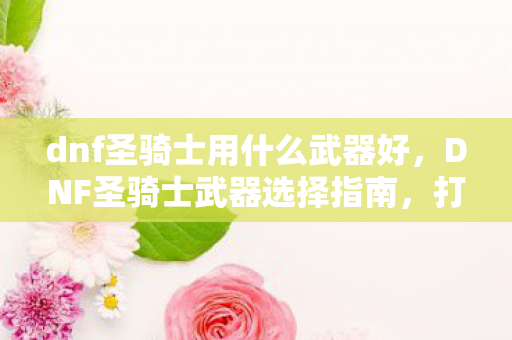 dnf圣骑士用什么武器好,DNF圣骑士武器选择指南,打造最强辅助与输出 dnf圣骑士用什么武器好,DNF圣骑士武器选择指南,打造最强辅助与输出