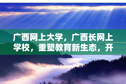 广西网上大学,广西长网上学校,重塑教育新生态,开启智慧学习之旅 广西网上大学,广西长网上学校,重塑教育新生态,开启智慧学习之旅