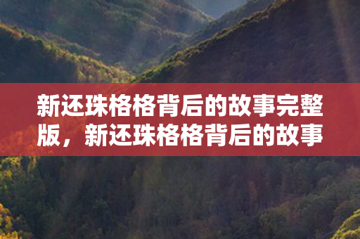 新还珠格格背后的故事完整版,新还珠格格背后的故事 新还珠格格背后的故事完整版,新还珠格格背后的故事