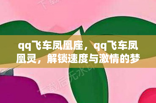 qq飞车凤凰座,qq飞车凤凰灵,解锁速度与激情的梦幻之旅 qq飞车凤凰座,qq飞车凤凰灵,解锁速度与激情的梦幻之旅