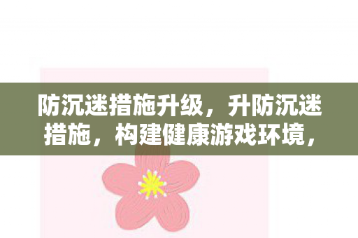 防沉迷措施升级,升防沉迷措施,构建健康游戏环境,守护青少年成长 防沉迷措施升级,升防沉迷措施,构建健康游戏环境,守护青少年成长