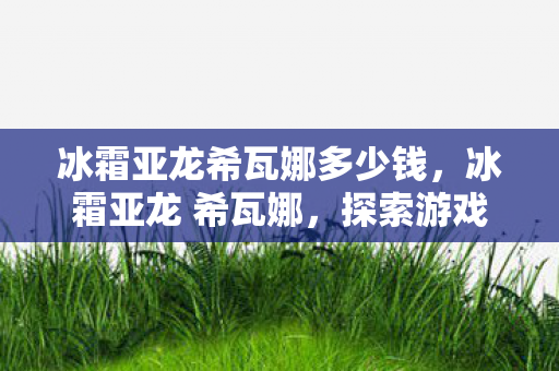 冰霜亚龙希瓦娜多少钱，冰霜亚龙 希瓦娜，探索游戏世界的传奇之旅