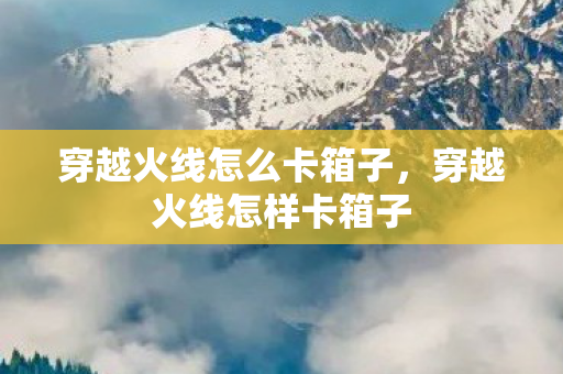 穿越火线怎么卡箱子,穿越火线怎样卡箱子 穿越火线怎么卡箱子,穿越火线怎样卡箱子