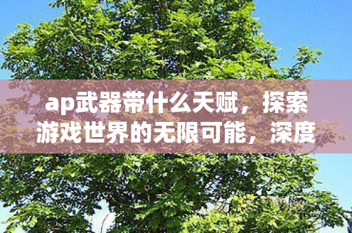 ap武器带什么天赋,探索游戏世界的无限可能,深度解析AP赋加点策略 ap武器带什么天赋,探索游戏世界的无限可能,深度解析AP赋加点策略